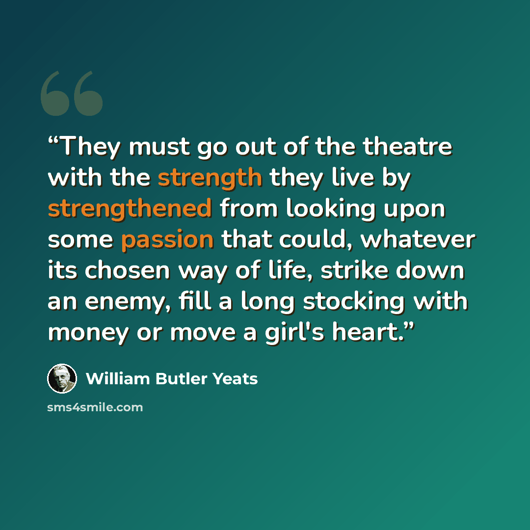 “They must go out of the theatre with the strength they live by strengthened from looking upon some passion that could, whatever its chosen way of life, strike down an enemy, fill a long stocking with money or move a girl's heart.” quote by William Butler Yeats