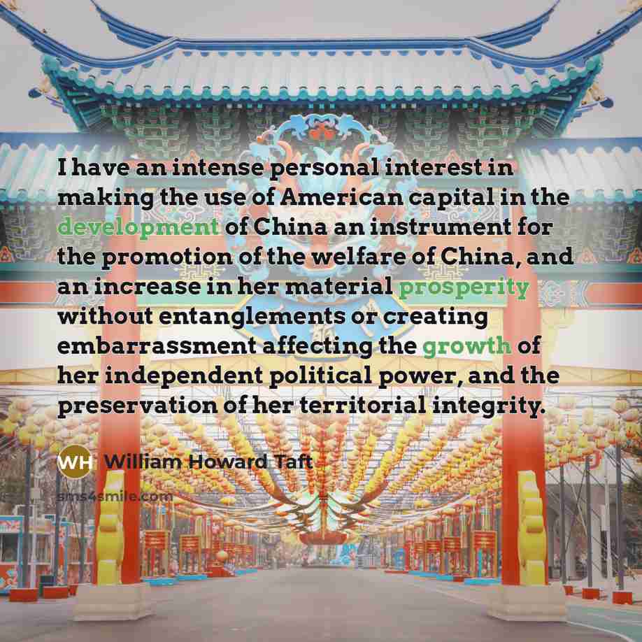 “I have an intense personal interest in making the use of American capital in the development of China an instrument for the promotion of the welfare of China, and an increase in her material prosperity without entanglements or creating embarrassment affecting the growth of her independent…” quote by William Howard Taft