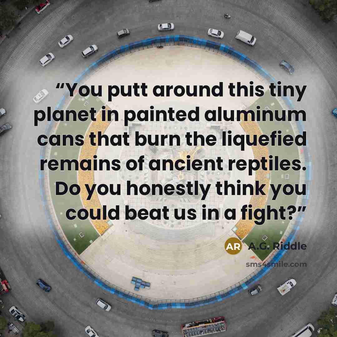 “You putt around this tiny planet in painted aluminum cans that burn the liquefied remains of ancient reptiles. Do you honestly think you could beat us in a fight?” quote by A.G. Riddle