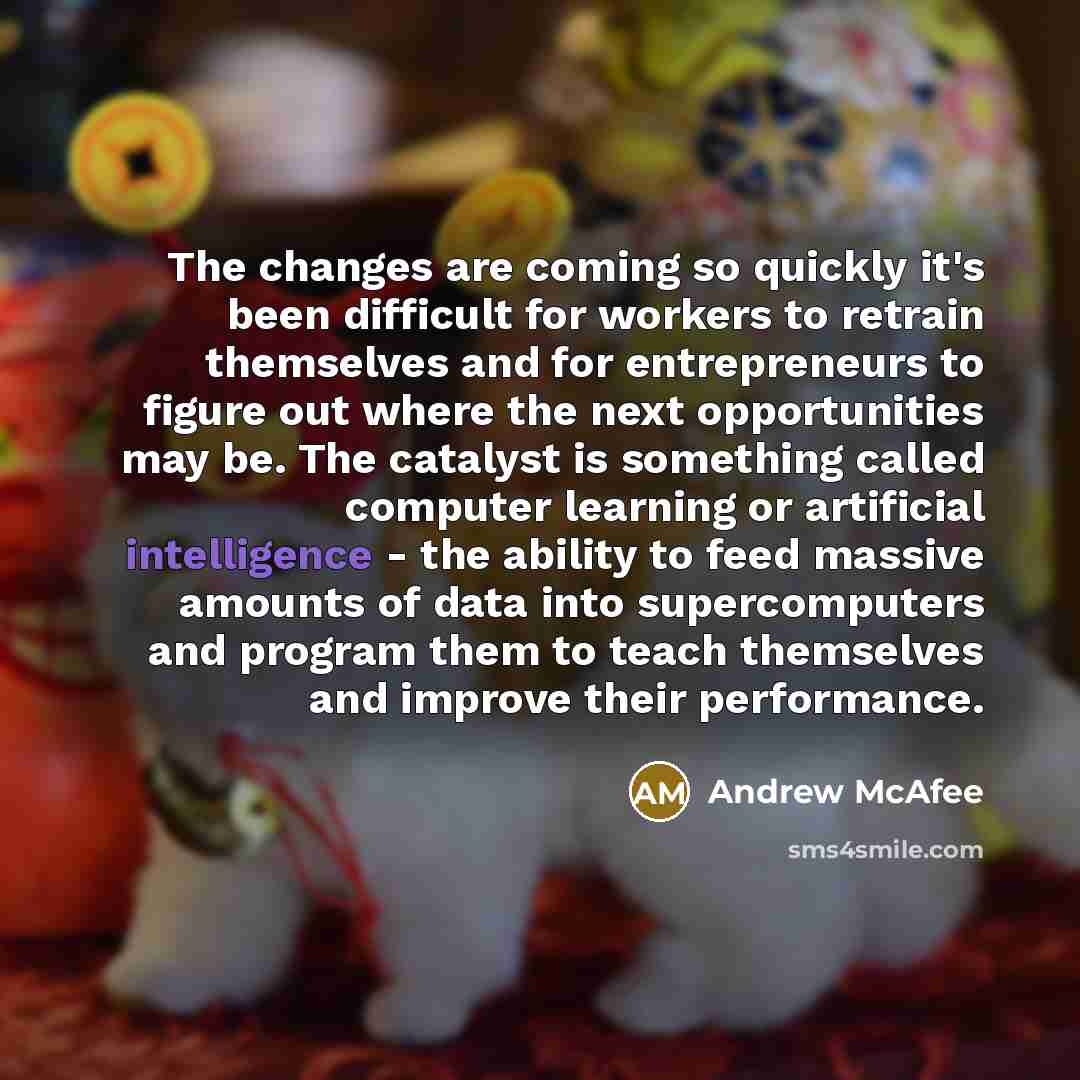 “The changes are coming so quickly it's been difficult for workers to retrain themselves and for entrepreneurs to figure out where the next opportunities may be. The catalyst is something called computer learning or artificial intelligence - the ability to feed massive amounts of data into…” quote by Andrew McAfee