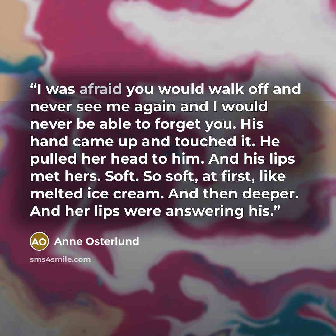 “I was afraid you would walk off and never see me again and I would never be able to forget you. His hand came up and touched it. He pulled her head to him. And his lips met hers. Soft. So soft, at first, like melted ice cream. And then deeper. And her lips were answering his.” quote by Anne Osterlund