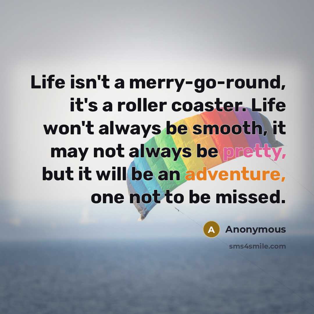 “Life isn't a merry-go-round, it's a roller coaster. Life won't always be smooth, it may not always be pretty, but it will be an adventure, one not to be missed.” quote by Anonymous