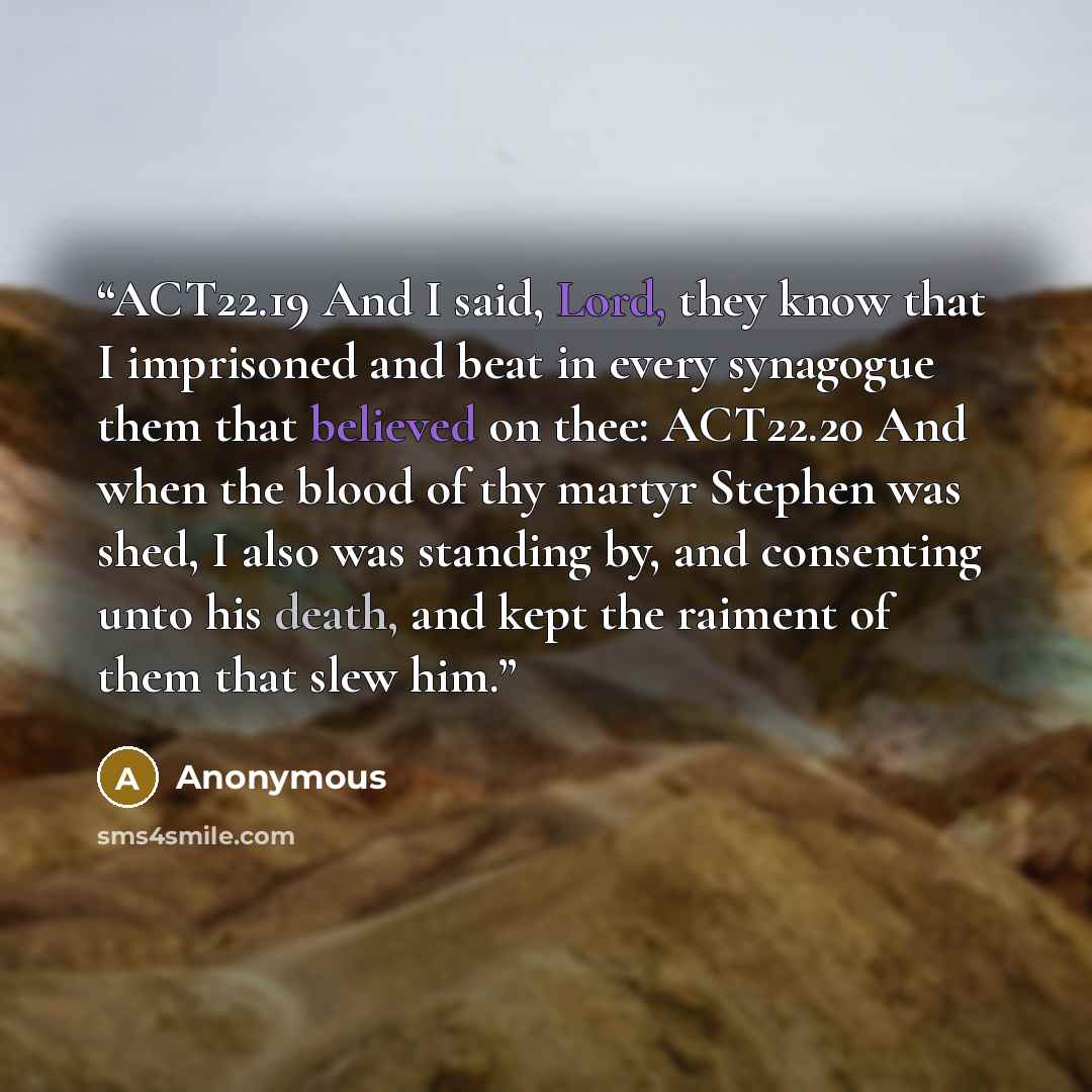 “ACT22.19 And I said, Lord, they know that I imprisoned and beat in every synagogue them that believed on thee: ACT22.20 And when the blood of thy martyr Stephen was shed, I also was standing by, and consenting unto his death, and kept the raiment of them that slew him.” quote by Anonymous