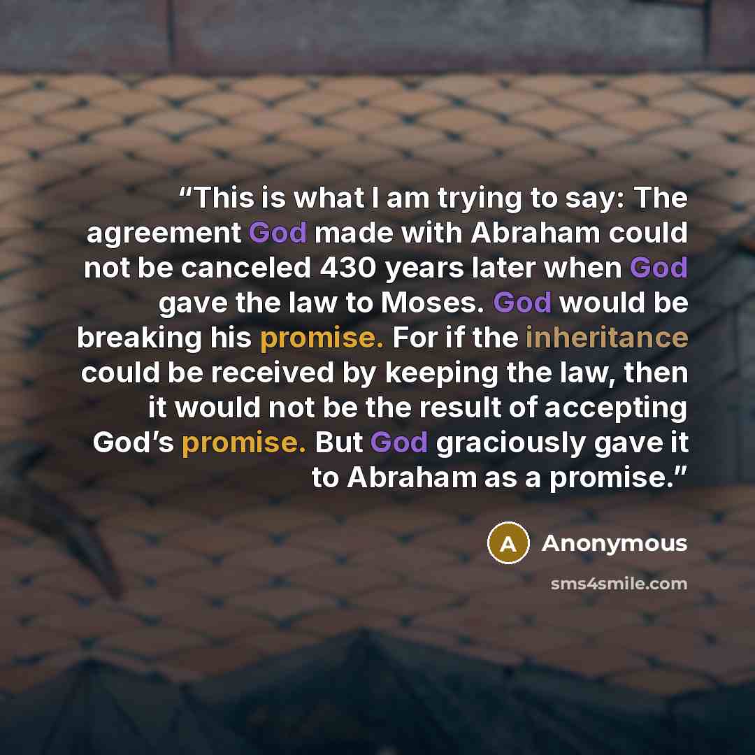 “This is what I am trying to say: The agreement God made with Abraham could not be canceled 430 years later when God gave the law to Moses. God would be breaking his promise. For if the inheritance could be received by keeping the law, then it would not be the result of accepting God’s promise. But…” quote by Anonymous