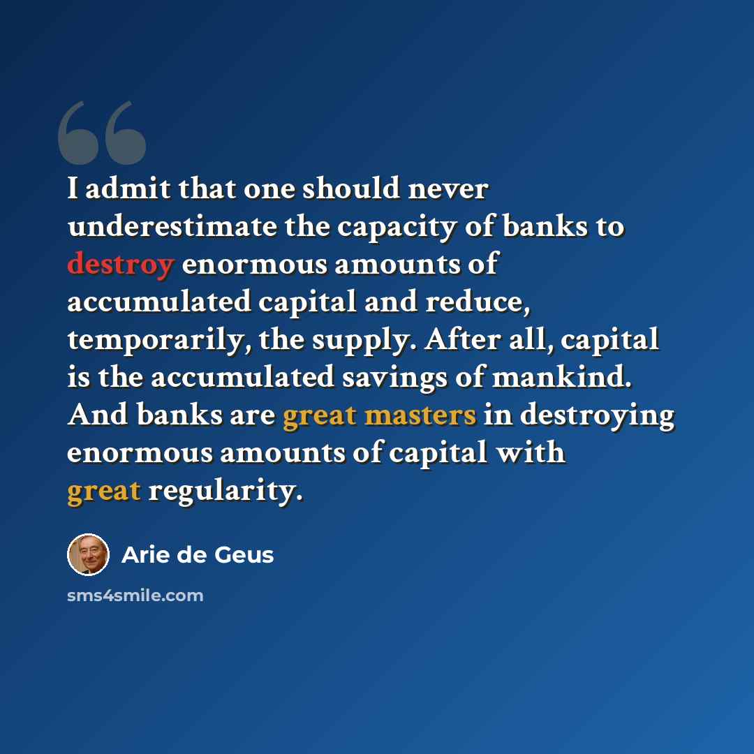 “I admit that one should never underestimate the capacity of banks to destroy enormous amounts of accumulated capital and reduce, temporarily, the supply. After all, capital is the accumulated savings of mankind. And banks are great masters in destroying enormous amounts of capital with great…” quote by Arie de Geus