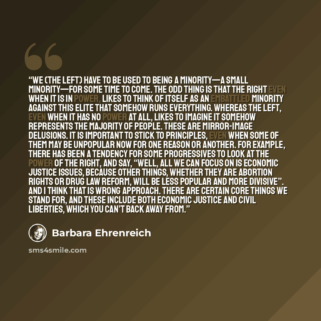“We (the left) have to be used to being a minority—a small minority—for some time to come. The odd thing is that the right even when it is in power, likes to think of itself as an embattled minority against this elite that somehow runs everything. Whereas the left, even when it has no power at all…” quote by Barbara Ehrenreich