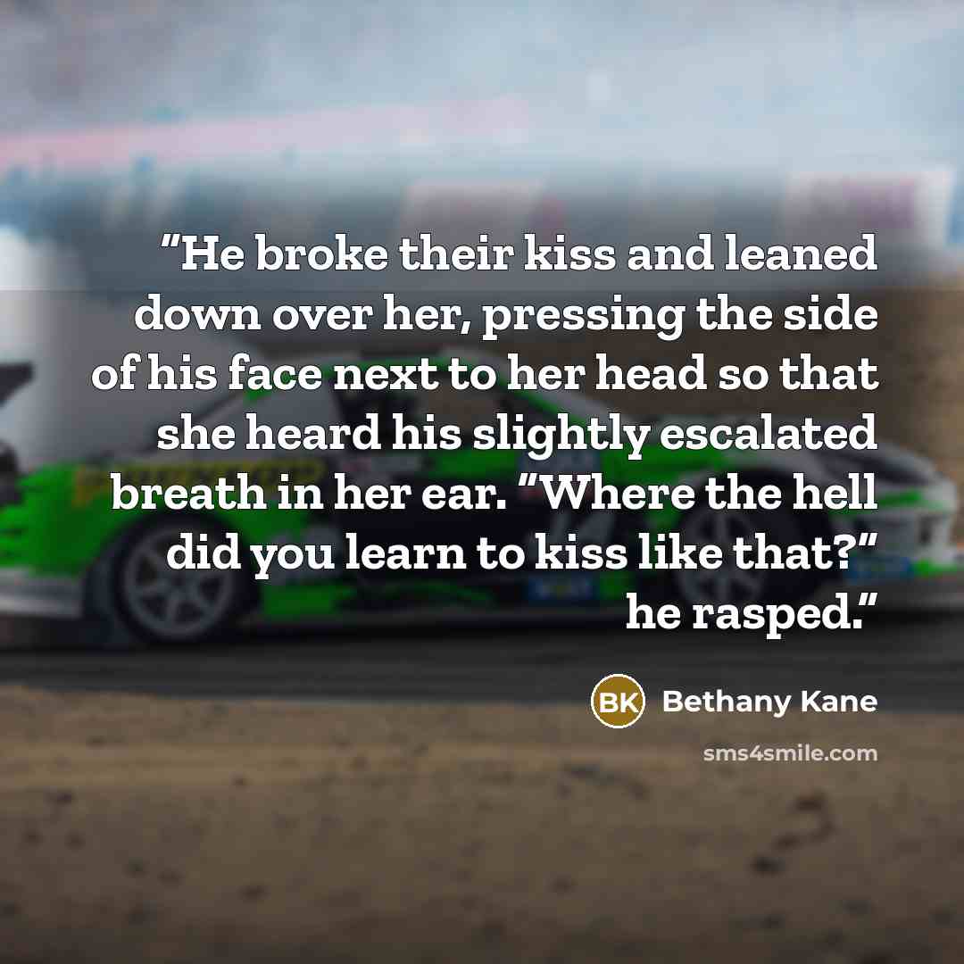 “He broke their kiss and leaned down over her, pressing the side of his face next to her head so that she heard his slightly escalated breath in her ear. “Where the hell did you learn to kiss like that?” he rasped.” quote by Bethany Kane