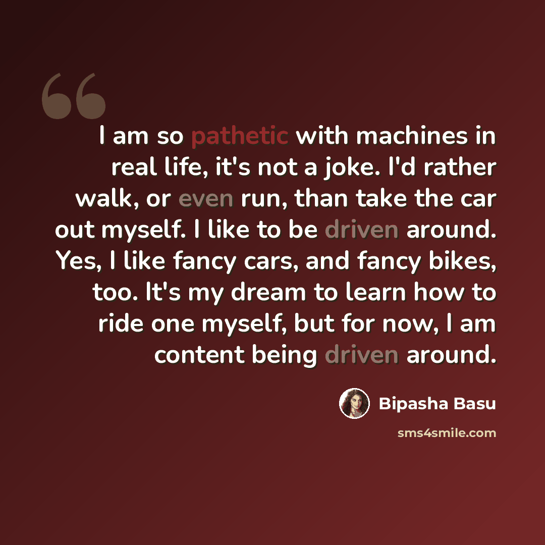 “I am so pathetic with machines in real life, it's not a joke. I'd rather walk, or even run, than take the car out myself. I like to be driven around. Yes, I like fancy cars, and fancy bikes, too. It's my dream to learn how to ride one myself, but for now, I am content being driven around.” quote by Bipasha Basu