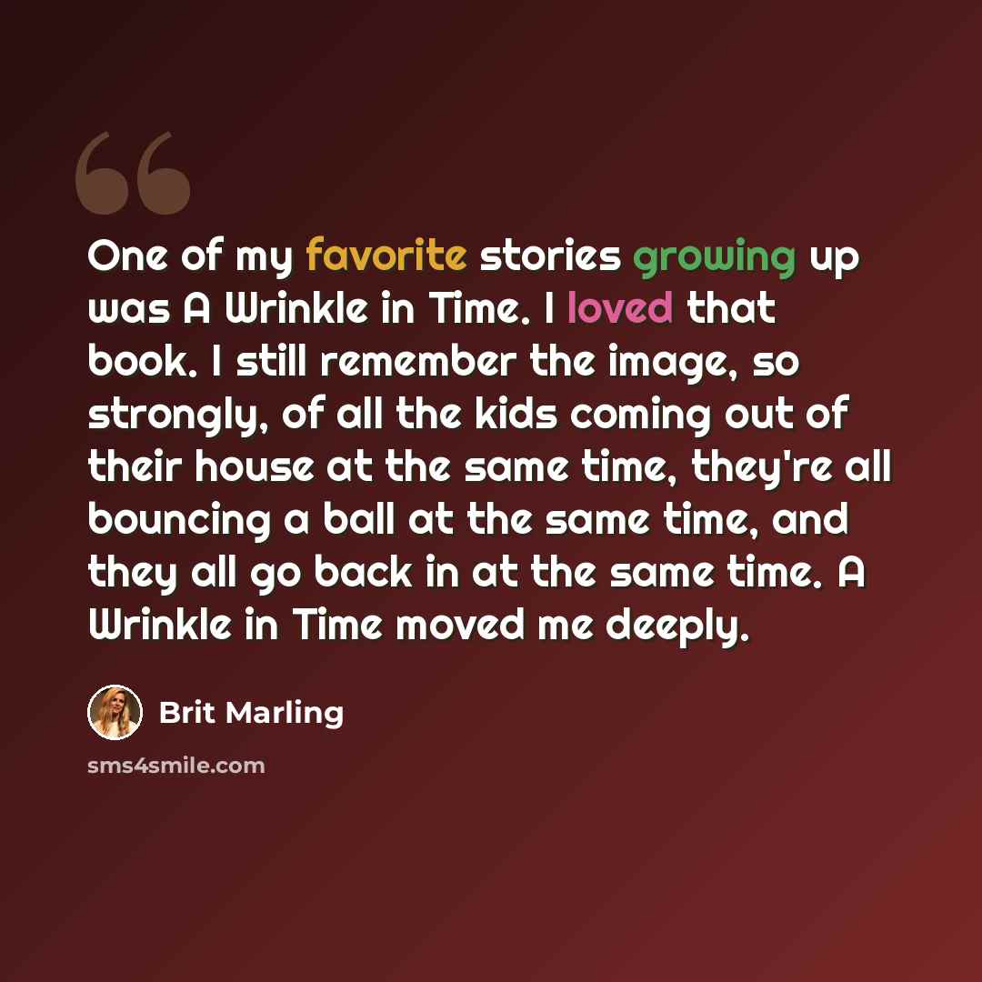 “One of my favorite stories growing up was A Wrinkle in Time. I loved that book. I still remember the image, so strongly, of all the kids coming out of their house at the same time, they're all bouncing a ball at the same time, and they all go back in at the same time. A Wrinkle in Time moved me…” quote by Brit Marling
