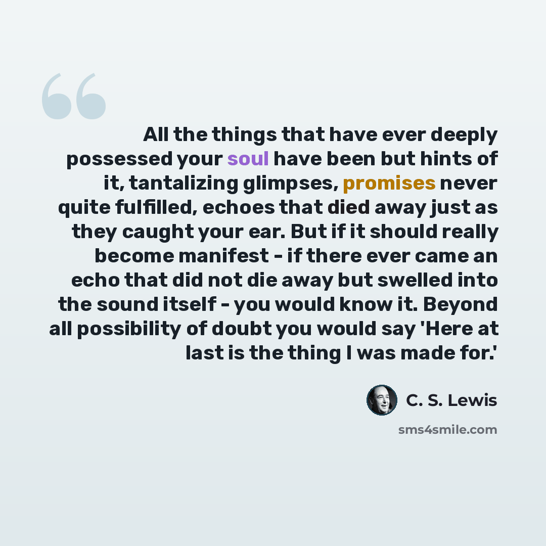 “All the things that have ever deeply possessed your soul have been but hints of it, tantalizing glimpses, promises never quite fulfilled, echoes that died away just as they caught your ear. But if it should really become manifest - if there ever came an echo that did not die away but swelled into…” quote by C. S. Lewis