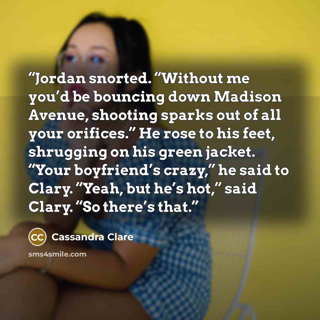 “Jordan snorted. “Without me you’d be bouncing down Madison Avenue, shooting sparks out of all your orifices.” He rose to his feet, shrugging on his green jacket. “Your boyfriend’s crazy,” he said to Clary. “Yeah, but he’s hot,” said Clary. “So there’s that.” quote by Cassandra Clare