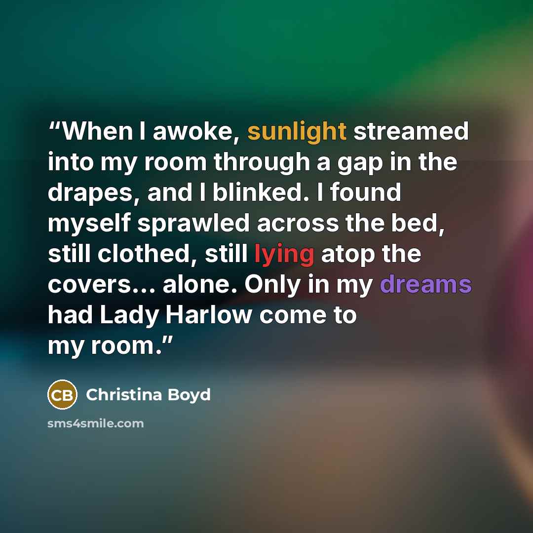 “When I awoke, sunlight streamed into my room through a gap in the drapes, and I blinked. I found myself sprawled across the bed, still clothed, still lying atop the covers… alone. Only in my dreams had Lady Harlow come to my room.” quote by Christina Boyd