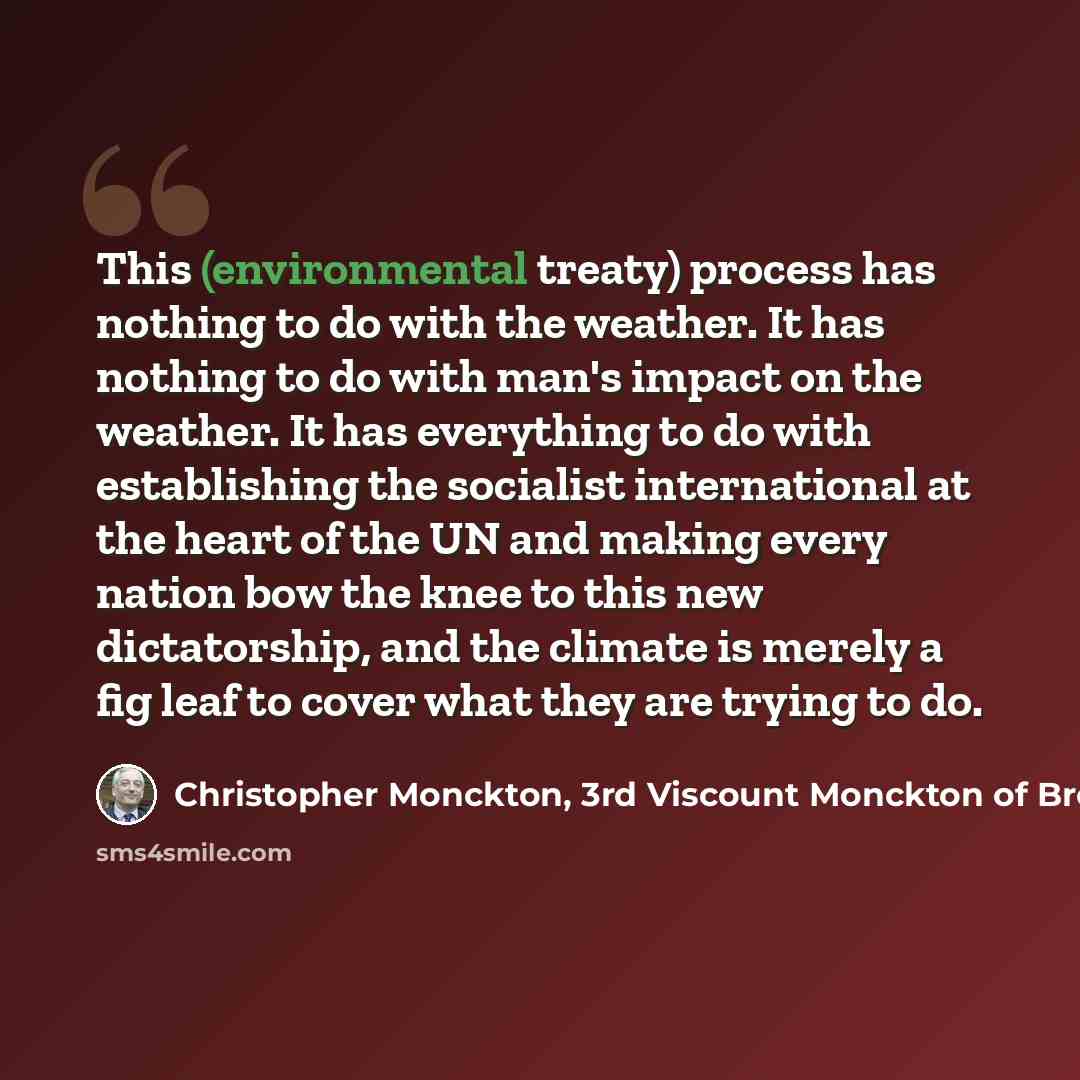 “This (environmental treaty) process has nothing to do with the weather. It has nothing to do with man's impact on the weather. It has everything to do with establishing the socialist international at the heart of the UN and making every nation bow the knee to this new dictatorship, and the climate…” quote by Christopher Monckton, 3rd Viscount Monckton of Brenchley