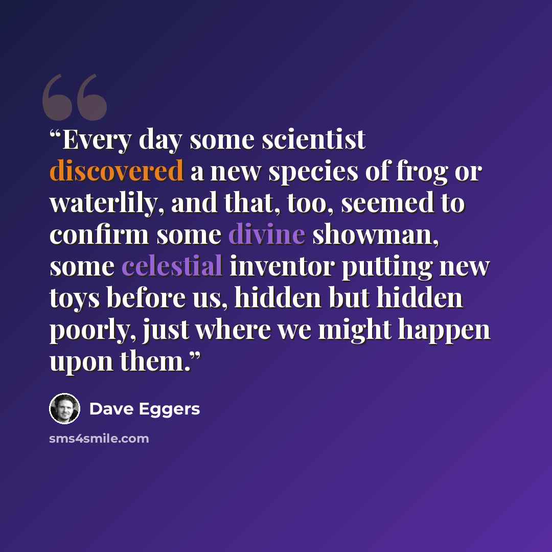 “Every day some scientist discovered a new species of frog or waterlily, and that, too, seemed to confirm some divine showman, some celestial inventor putting new toys before us, hidden but hidden poorly, just where we might happen upon them.” quote by Dave Eggers