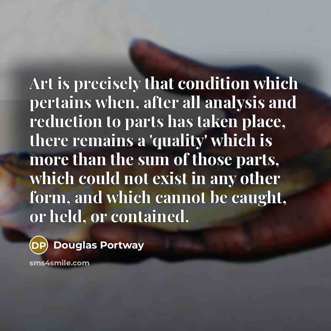 “Art is precisely that condition which pertains when, after all analysis and reduction to parts has taken place, there remains a 'quality' which is more than the sum of those parts, which could not exist in any other form, and which cannot be caught, or held, or contained.” quote by Douglas Portway