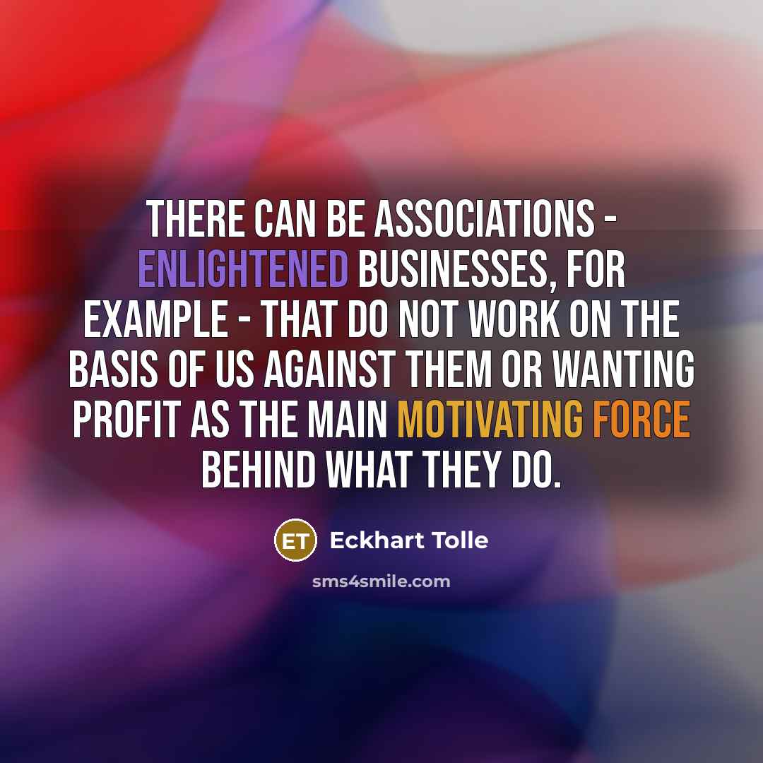 “There can be associations - enlightened businesses, for example - that do not work on the basis of us against them or wanting profit as the main motivating force behind what they do.” quote by Eckhart Tolle