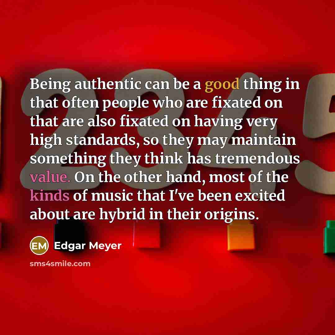 “Being authentic can be a good thing in that often people who are fixated on that are also fixated on having very high standards, so they may maintain something they think has tremendous value. On the other hand, most of the kinds of music that I've been excited about are hybrid in their origins.” quote by Edgar Meyer