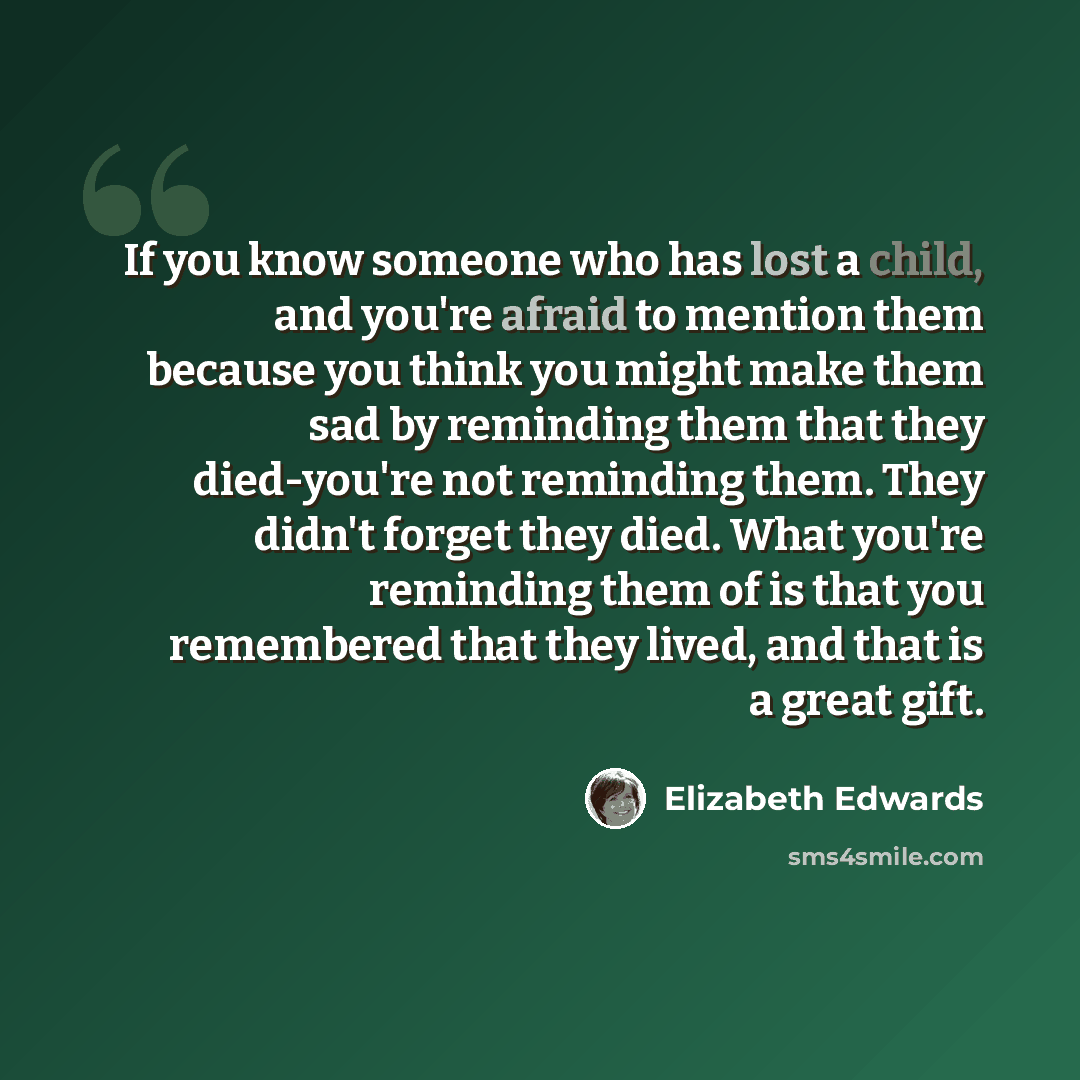 “If you know someone who has lost a child, and you're afraid to mention them because you think you might make them sad by reminding them that they died-you're not reminding them. They didn't forget they died. What you're reminding them of is that you remembered that they lived, and that is a great…” quote by Elizabeth Edwards