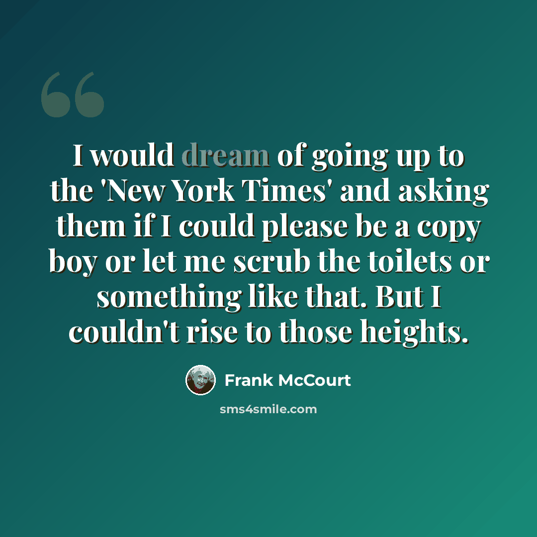 “I would dream of going up to the 'New York Times' and asking them if I could please be a copy boy or let me scrub the toilets or something like that. But I couldn't rise to those heights.” quote by Frank McCourt