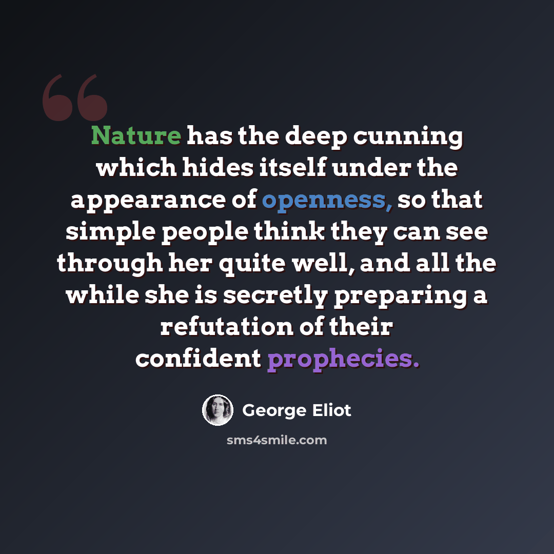 “Nature has the deep cunning which hides itself under the appearance of openness, so that simple people think they can see through her quite well, and all the while she is secretly preparing a refutation of their confident prophecies.” quote by George Eliot