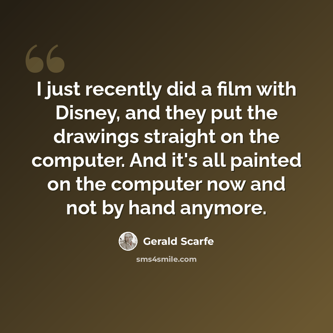 “I just recently did a film with Disney, and they put the drawings straight on the computer. And it's all painted on the computer now and not by hand anymore.” quote by Gerald Scarfe