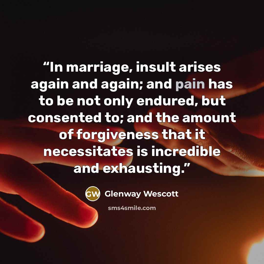 “In marriage, insult arises again and again; and pain has to be not only endured, but consented to; and the amount of forgiveness that it necessitates is incredible and exhausting.” quote by Glenway Wescott