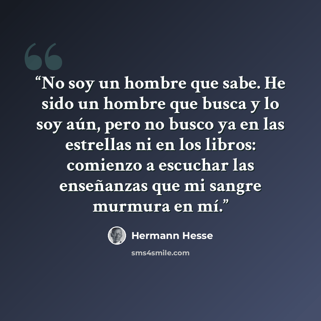 “No soy un hombre que sabe. He sido un hombre que busca y lo soy aún, pero no busco ya en las estrellas ni en los libros: comienzo a escuchar las enseñanzas que mi sangre murmura en mí.” quote by Hermann Hesse