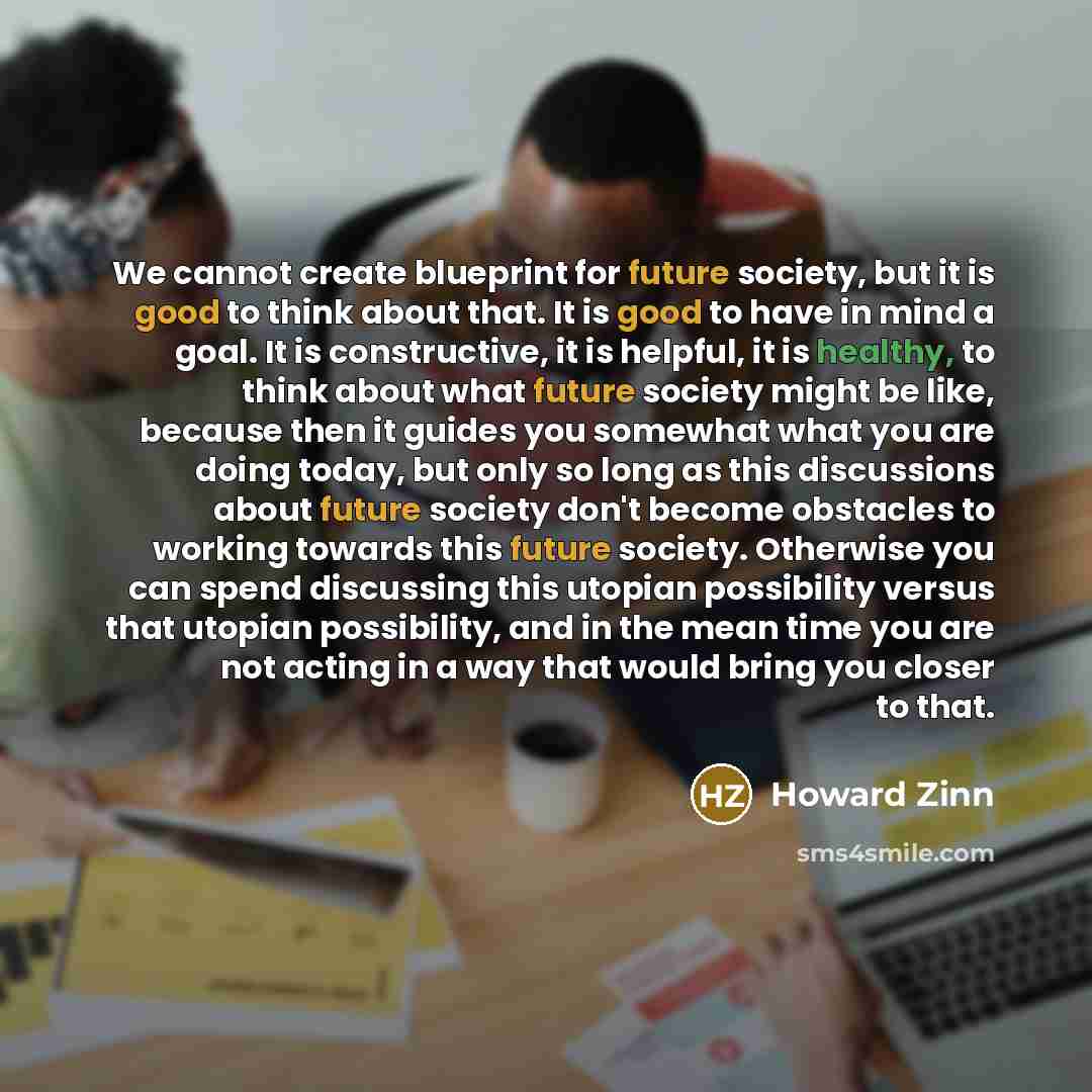 “We cannot create blueprint for future society, but it is good to think about that. It is good to have in mind a goal. It is constructive, it is helpful, it is healthy, to think about what future society might be like, because then it guides you somewhat what you are doing today, but only so long…” quote by Howard Zinn