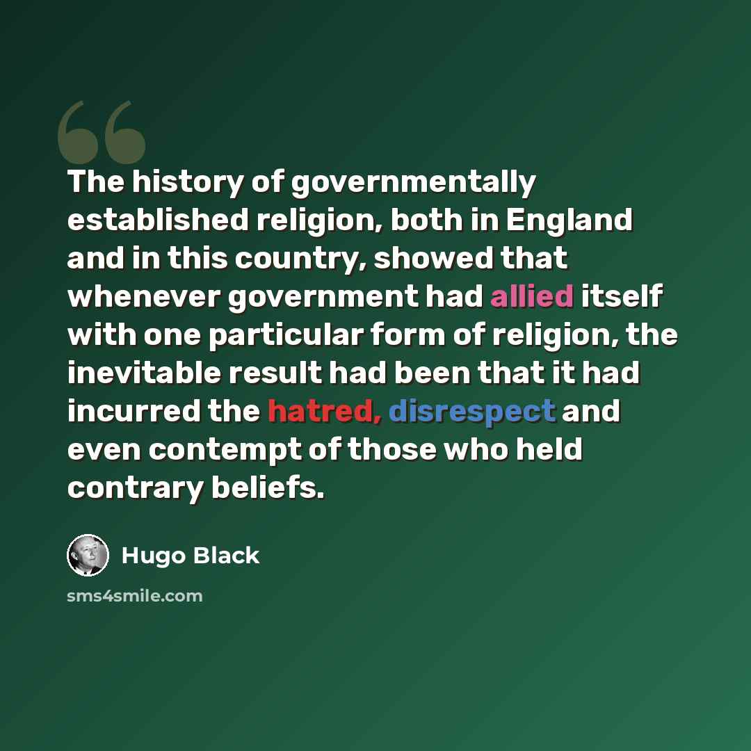 “The history of governmentally established religion, both in England and in this country, showed that whenever government had allied itself with one particular form of religion, the inevitable result had been that it had incurred the hatred, disrespect and even contempt of those who held contrary…” quote by Hugo Black