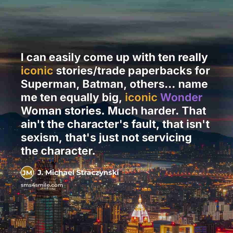 “I can easily come up with ten really iconic stories/trade paperbacks for Superman, Batman, others... name me ten equally big, iconic Wonder Woman stories. Much harder. That ain't the character's fault, that isn't sexism, that's just not servicing the character.” quote by J. Michael Straczynski