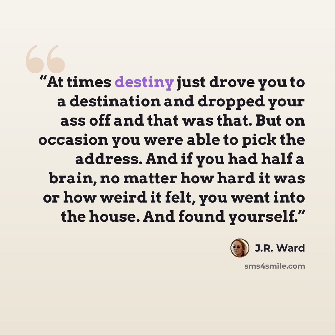 “At times destiny just drove you to a destination and dropped your ass off and that was that. But on occasion you were able to pick the address. And if you had half a brain, no matter how hard it was or how weird it felt, you went into the house. And found yourself.” quote by J.R. Ward