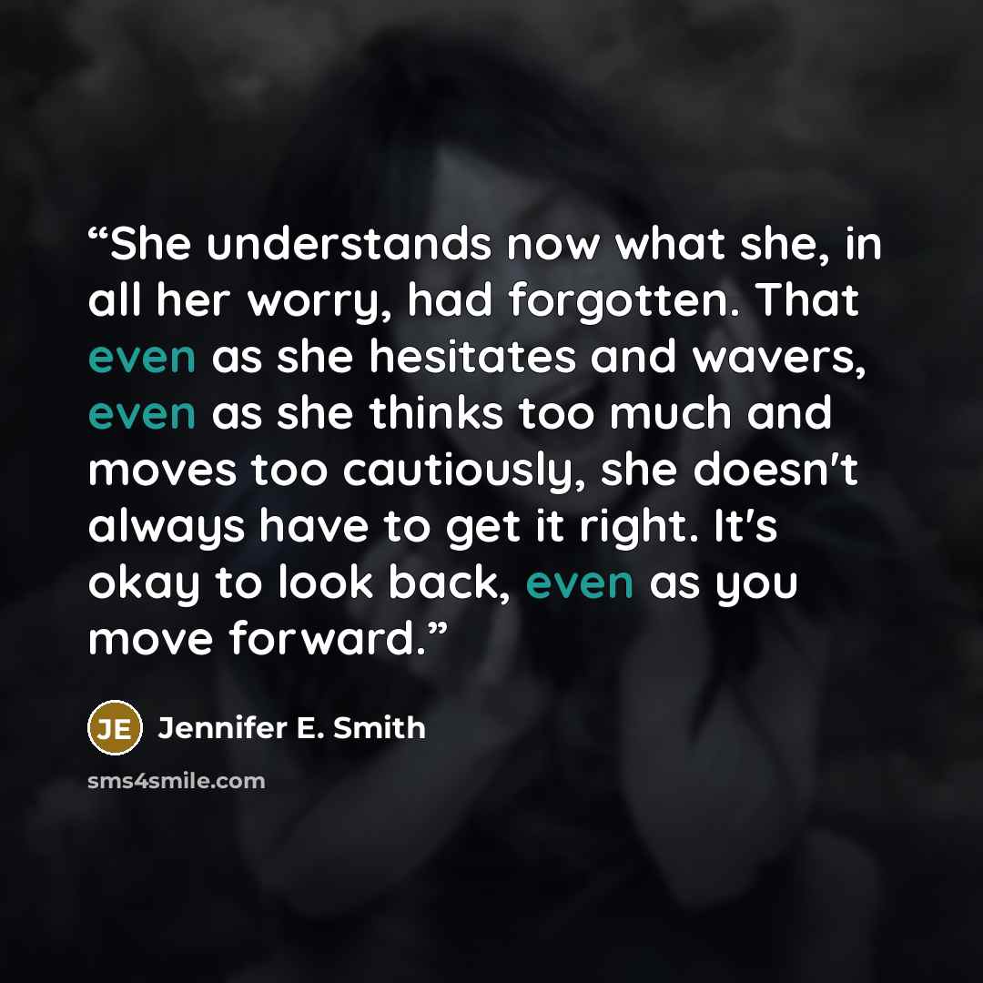 “She understands now what she, in all her worry, had forgotten. That even as she hesitates and wavers, even as she thinks too much and moves too cautiously, she doesn't always have to get it right. It's okay to look back, even as you move forward.” quote by Jennifer E. Smith