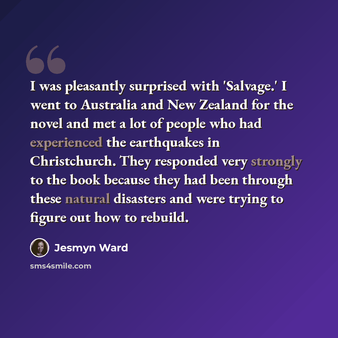 “I was pleasantly surprised with 'Salvage.' I went to Australia and New Zealand for the novel and met a lot of people who had experienced the earthquakes in Christchurch. They responded very strongly to the book because they had been through these natural disasters and were trying to figure out how…” quote by Jesmyn Ward