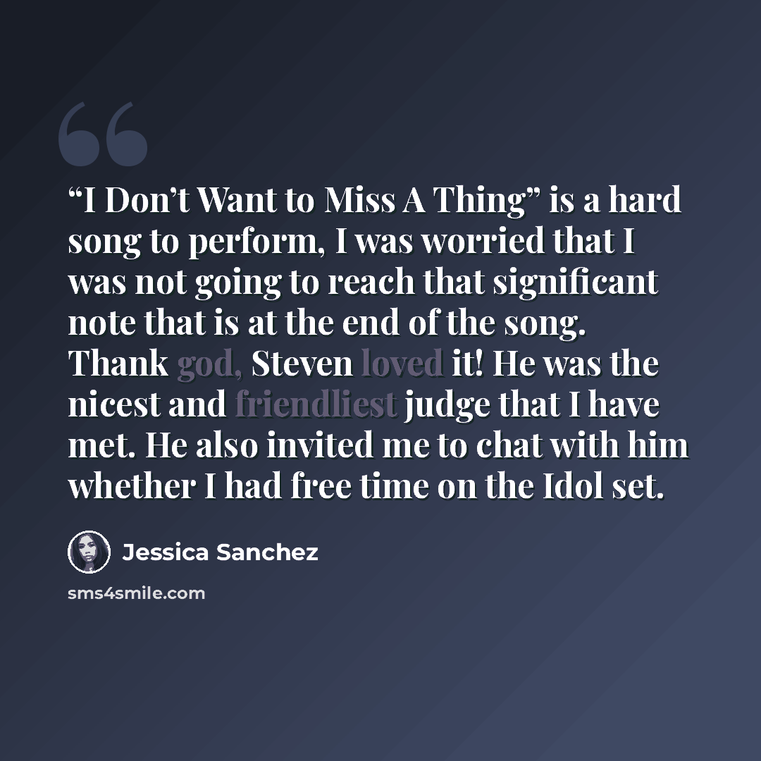 ““I Don’t Want to Miss A Thing” is a hard song to perform, I was worried that I was not going to reach that significant note that is at the end of the song. Thank god, Steven loved it! He was the nicest and friendliest judge that I have met. He also invited me to chat with him whether I had free…” quote by Jessica Sanchez