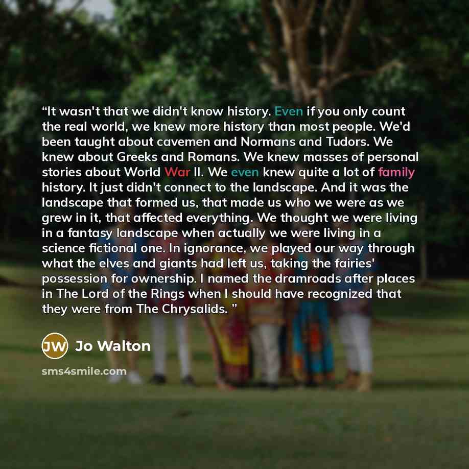 “It wasn't that we didn't know history. Even if you only count the real world, we knew more history than most people. We'd been taught about cavemen and Normans and Tudors. We knew about Greeks and Romans. We knew masses of personal stories about World War II. We even knew quite a lot of family…” quote by Jo Walton