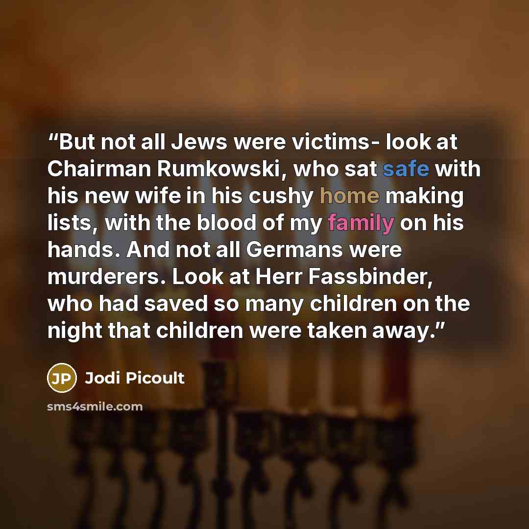 “But not all Jews were victims- look at Chairman Rumkowski, who sat safe with his new wife in his cushy home making lists, with the blood of my family on his hands. And not all Germans were murderers. Look at Herr Fassbinder, who had saved so many children on the night that children were taken away.” quote by Jodi Picoult