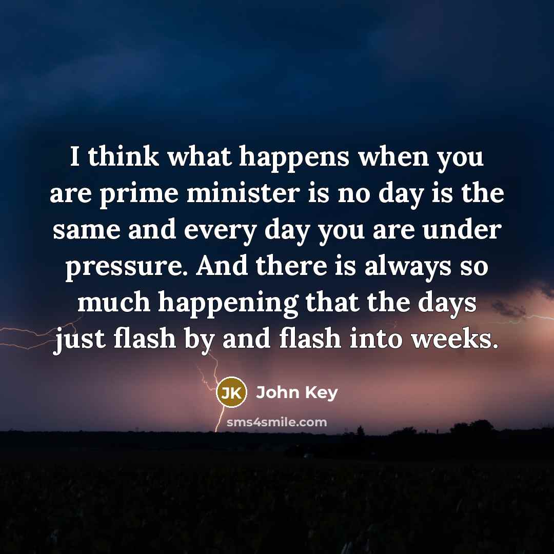 “I think what happens when you are prime minister is no day is the same and every day you are under pressure. And there is always so much happening that the days just flash by and flash into weeks.” quote by John Key