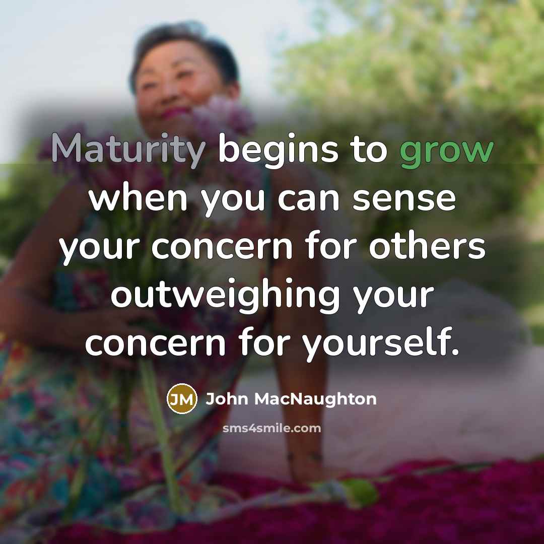 “Maturity begins to grow when you can sense your concern for others outweighing your concern for yourself.” quote by John MacNaughton