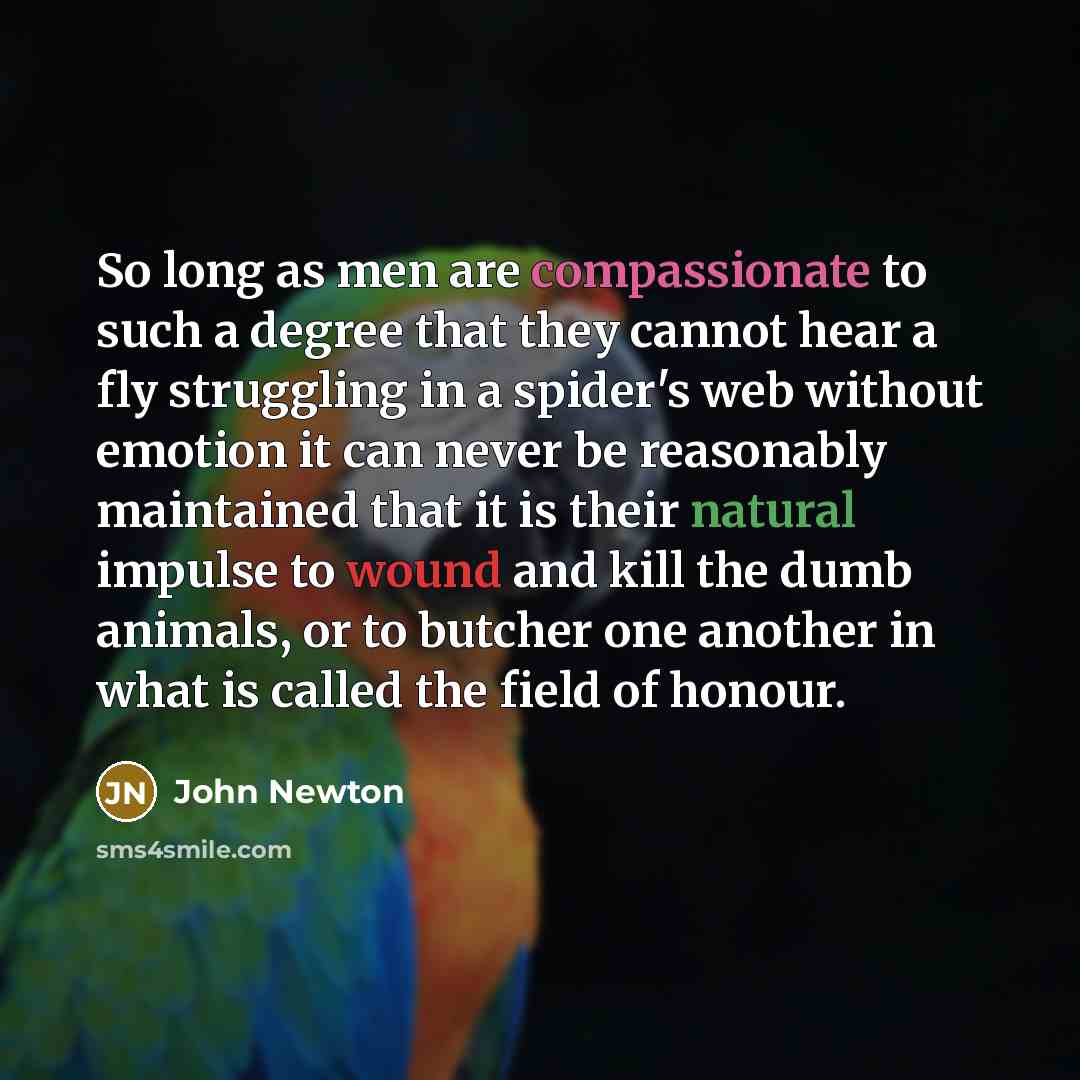 “So long as men are compassionate to such a degree that they cannot hear a fly struggling in a spider's web without emotion it can never be reasonably maintained that it is their natural impulse to wound and kill the dumb animals, or to butcher one another in what is called the field of honour.” quote by John Newton