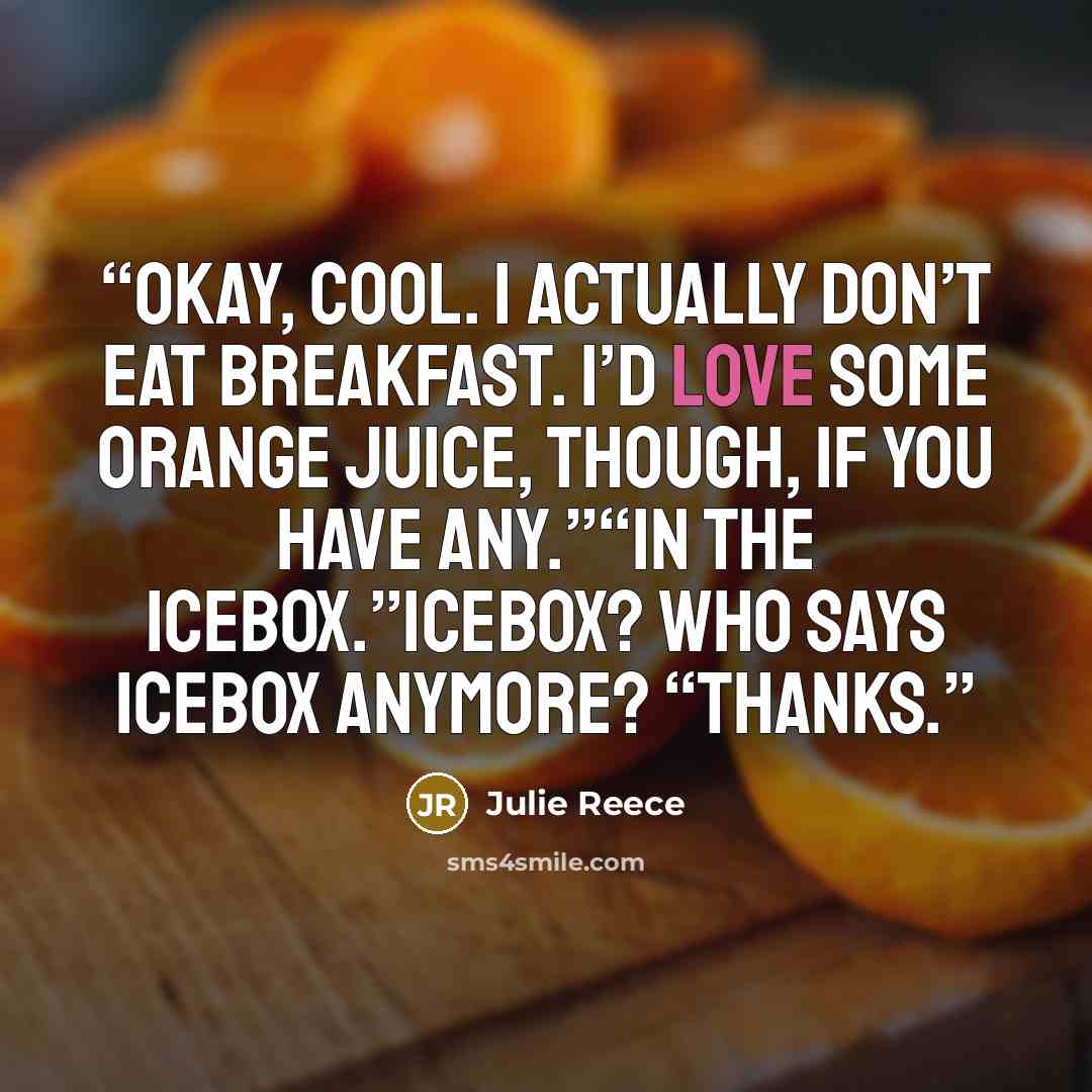 “Okay, cool. I actually don’t eat breakfast. I’d love some orange juice, though, if you have any.”“In the icebox.”Icebox? Who says icebox anymore? “Thanks.” quote by Julie Reece