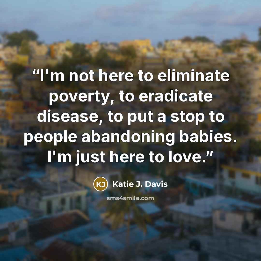“I'm not here to eliminate poverty, to eradicate disease, to put a stop to people abandoning babies. I'm just here to love.” quote by Katie J. Davis