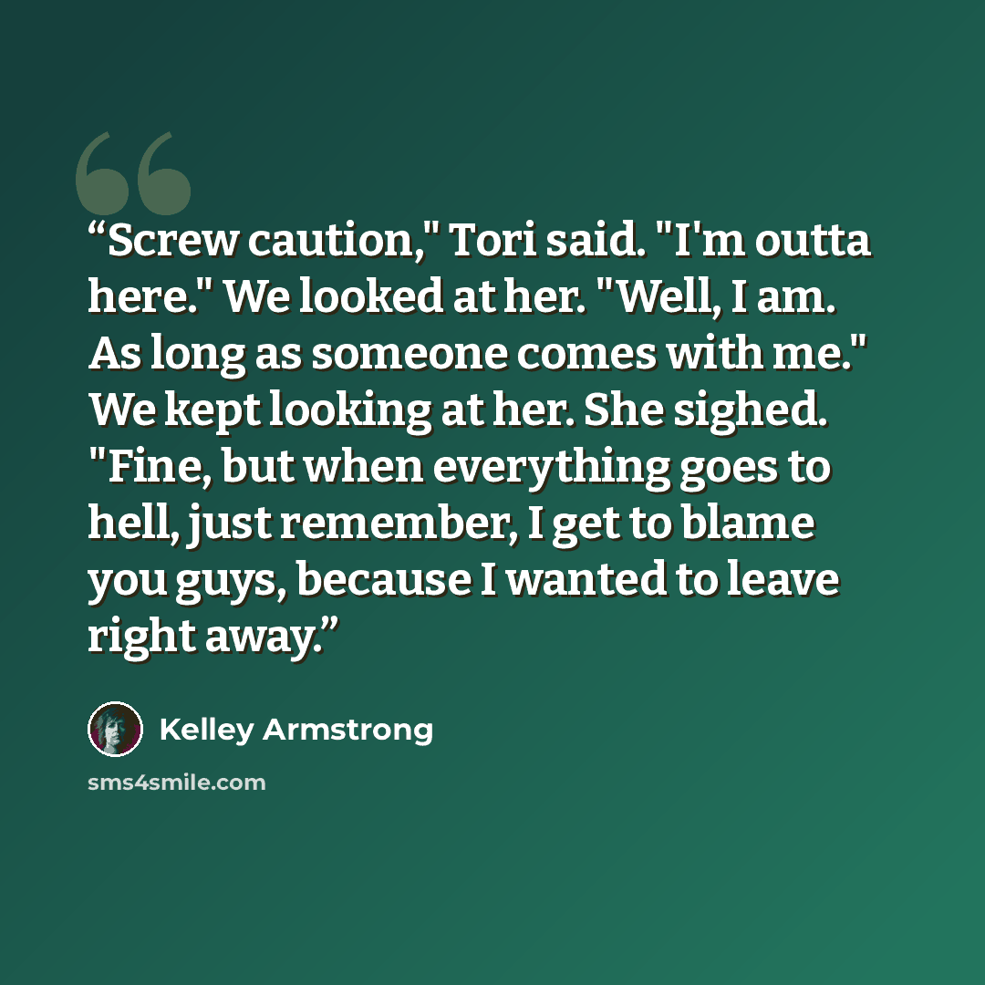 “Screw caution," Tori said. "I'm outta here." We looked at her. "Well, I am. As long as someone comes with me." We kept looking at her. She sighed. "Fine, but when everything goes to hell, just remember, I get to blame you guys, because I wanted to leave right away.” quote by Kelley Armstrong