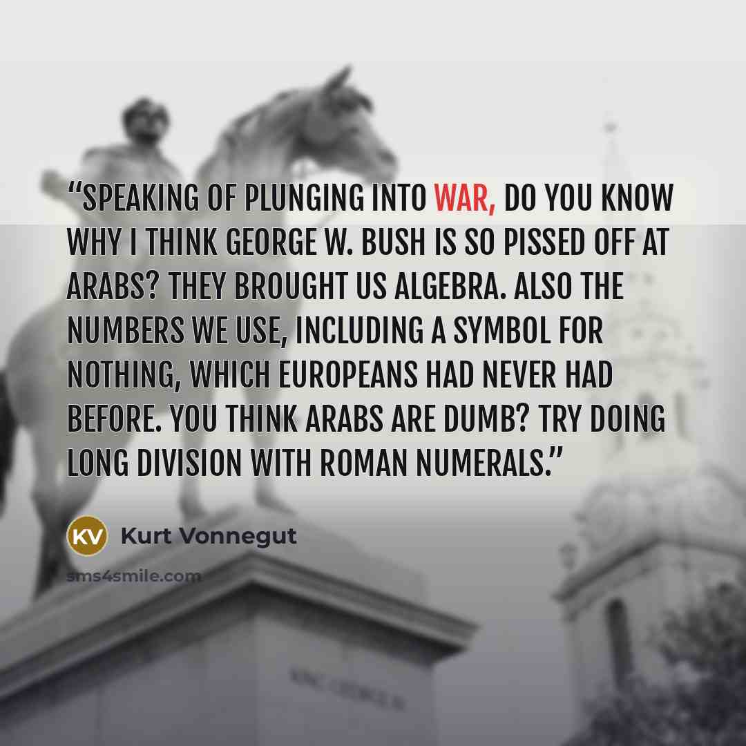 “Speaking of plunging into war, do you know why I think George W. Bush is so pissed off at Arabs? They brought us algebra. Also the numbers we use, including a symbol for nothing, which Europeans had never had before. You think Arabs are dumb? Try doing long division with Roman numerals.” quote by Kurt Vonnegut