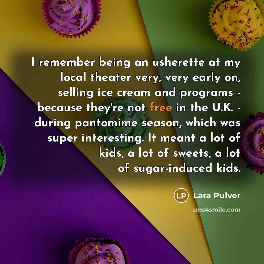 “I remember being an usherette at my local theater very, very early on, selling ice cream and programs - because they're not free in the U.K. - during pantomime season, which was super interesting. It meant a lot of kids, a lot of sweets, a lot of sugar-induced kids.” quote by Lara Pulver
