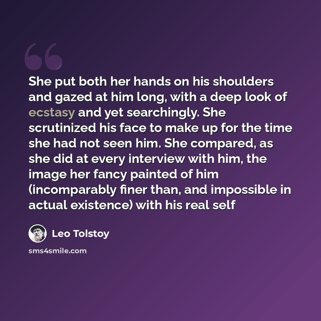 “She put both her hands on his shoulders and gazed at him long, with a deep look of ecstasy and yet searchingly. She scrutinized his face to make up for the time she had not seen him. She compared, as she did at every interview with him, the image her fancy painted of him (incomparably finer than…” quote by Leo Tolstoy