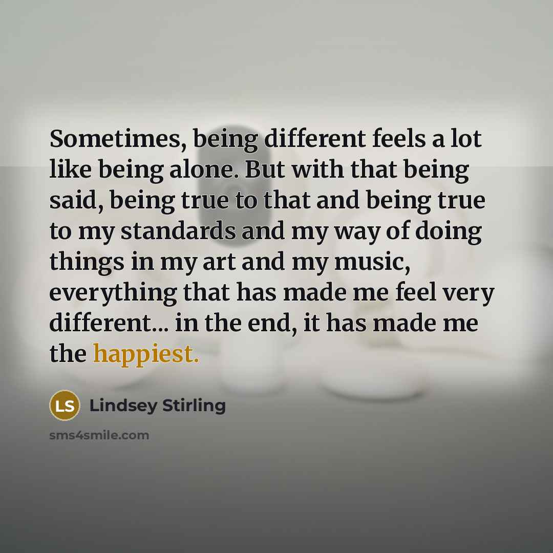 “Sometimes, being different feels a lot like being alone. But with that being said, being true to that and being true to my standards and my way of doing things in my art and my music, everything that has made me feel very different... in the end, it has made me the happiest.” quote by Lindsey Stirling
