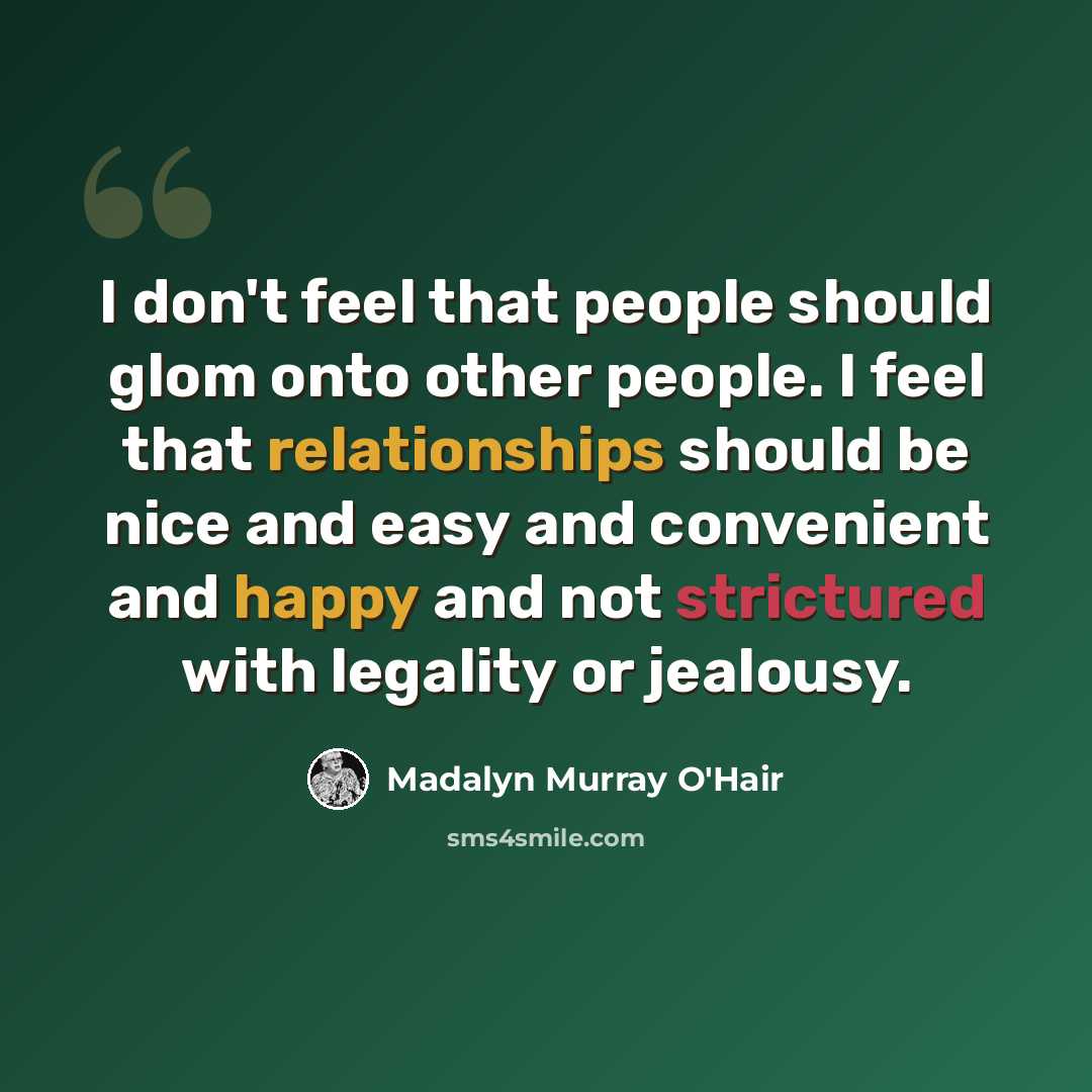“I don't feel that people should glom onto other people. I feel that relationships should be nice and easy and convenient and happy and not strictured with legality or jealousy.” quote by Madalyn Murray O'Hair