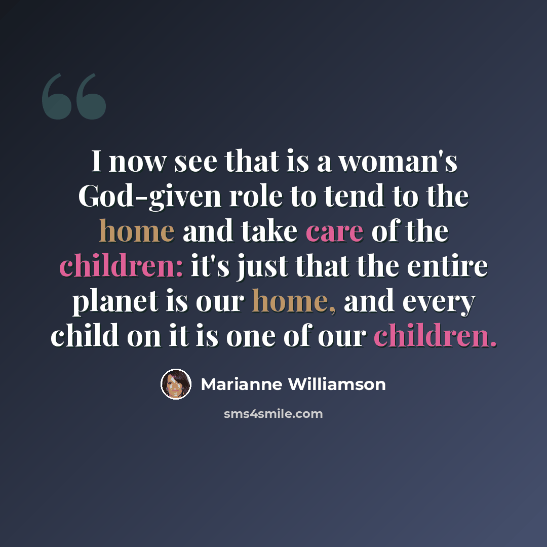 “I now see that is a woman's God-given role to tend to the home and take care of the children: it's just that the entire planet is our home, and every child on it is one of our children.” quote by Marianne Williamson