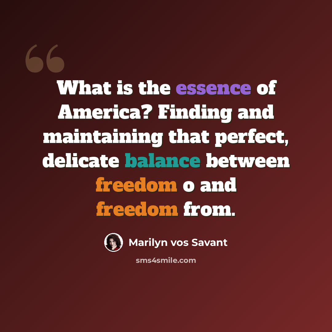 “What is the essence of America? Finding and maintaining that perfect, delicate balance between freedom o and freedom from.” quote by Marilyn Vos Savant
