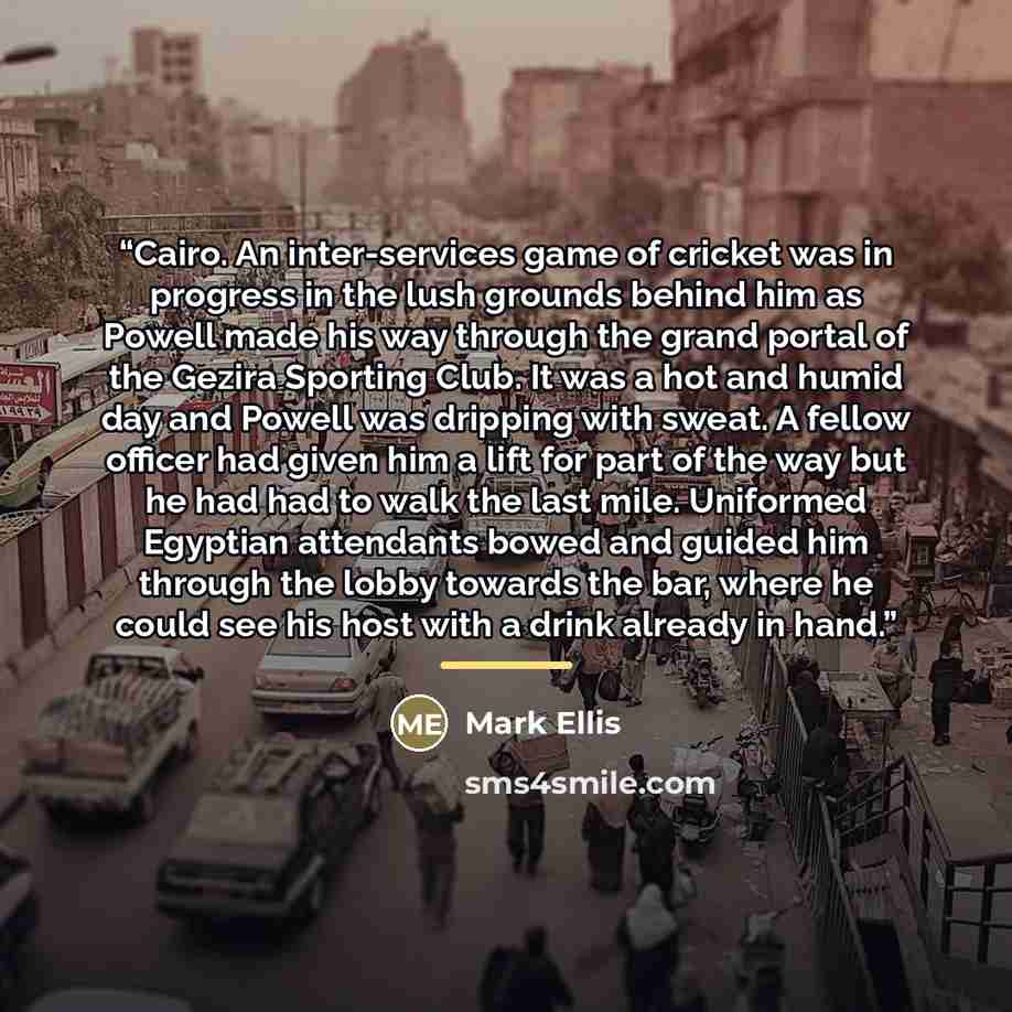 “Cairo. An inter-services game of cricket was in progress in the lush grounds behind him as Powell made his way through the grand portal of the Gezira Sporting Club. It was a hot and humid day and Powell was dripping with sweat. A fellow officer had given him a lift for part of the way but he had…” quote by Mark Ellis